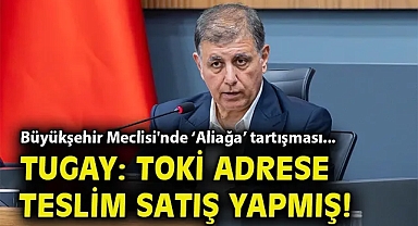Büyükşehir Meclisi'nde 'Aliağa' tartışması... Tugay: TOKİ adrese teslim satış yapmış!
