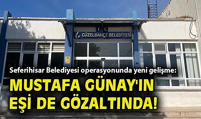 Seferihisar Belediyesi operasyonunda yeni gelişme: Mustafa Günay'ın eşi de gözaltında!